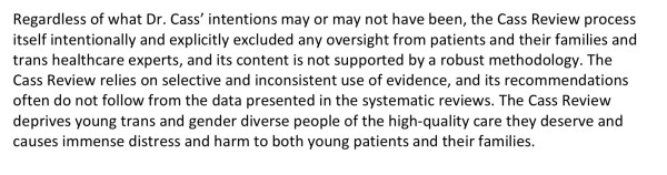 Regardless of what Dr. Cass’ intentions may or may not have been, the Cass Review process
itself intentionally and explicitly excluded any oversight from patients and their families and
trans healthcare experts, and its content is not supported by a robust methodology. The
Cass Review relies on selective and inconsistent use of evidence, and its recommendations
often do not follow from the data presented in the systematic reviews. The Cass Review
deprives young trans and gender diverse people of the high-quality care they deserve and
causes immense distress and harm to both young patients and their families.