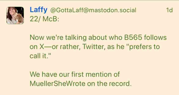 Screenshot of a post from Laffy (@GottaLaff@mastodon.social), 1 day ago:

22/ McB:
Now we're talking about who B565 follows on X—or rather, Twitter, as he "prefers to call it."
We have our first mention of MuellerSheWrote on the record.
