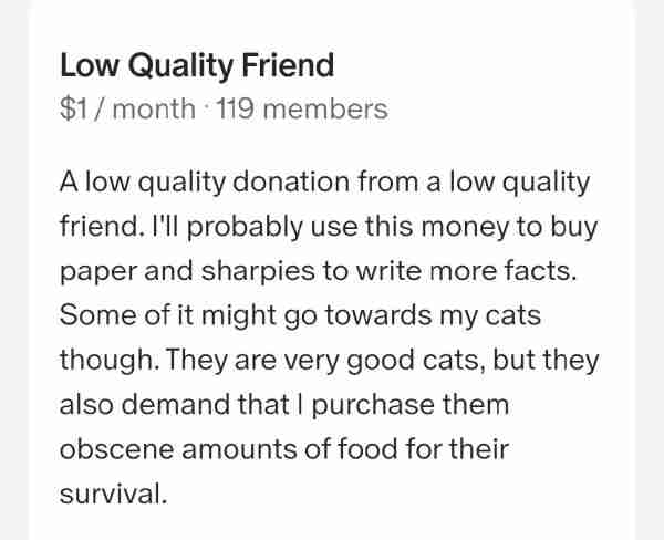 Low Quality Friend
$1/month 119 members
A low quality donation from a low quality friend. I'll probably use this money to buy paper and sharpies to write more facts. Some of it might go towards my cats though. They are very good cats, but they also demand that I purchase them obscene amounts of food for their survival.