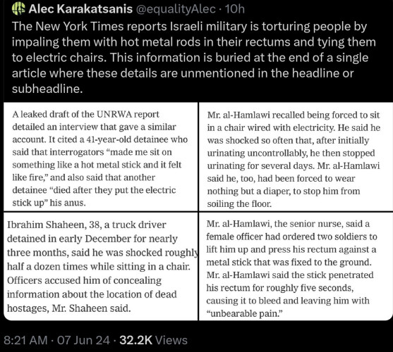 Original tweet in full: Alec Karakatsanis (with screenshots): The New York Times reports Israeli military is torturing people by impaling them with hot metal rods in their rectums and tying them to electric chairs. This information is buried at the end of a single article where these details are unmentioned in the headline or subheadline.

Screenshot 1: A leaked draft of the UNRWA report  detailed an interview that gave a similar  account. It cited a 41-year-old detainee who  said that interrogators *made me sit on  something like a hot metal stick and it felt  like fire, and also said that another  detainee "died after they put the electric  stick up' his anus.

2: Mr. al-Hamlawi recalled being forced to sit  in a chair wired with electricity. He said he  was shocked so often that, after initially  urinating uncontrollably, he then stopped  urinating for several days. Mr. al-Hamlawi  said he, too, had been forced to wear  nothing but a diaper, to stop him from  soiling the floor.  

3: Ibrahim Shaheen, 38, a truck driver  detained in early December for nearly  three months, said he was shocked roughly  half a dozen times while sitting in a chair.  Officers accused him of concealing  information about the location of dead  hostages, Mr. Shaheen said  

4: Mr. al-Hamlawi, the senior nurse, said a  female officer had ordered two soldiers to  lift him up and press his rectum against a  metal stick that was fixed to the ground  Mr. al-Hamlawi said the stick penetrated  his rectum
