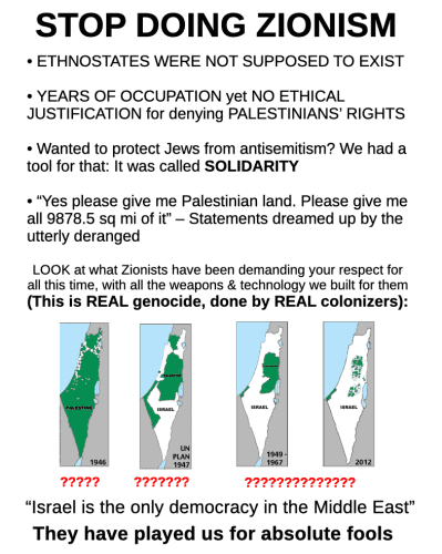 Stop doing Zionism. Ethnostates were not supposed to exist. Years of occupation yet no ethical justification for denying Palestinians' rights. Wanted to protect Jews from antisemitism? We had a tool for that: it was called solidarity. "Yes please give me Palestinian land. Please give me all 9878.5 sq mi of it" - statements dreamed up by the utterly deranged. Look at what Zionists have been demanding your respect for all this time, with all the weapons & technology we built for them. (This is real genocide, done by real colonizers): (four maps showing loss of Palestinian land over time) "Israel is the only democracy in the Middle East" - They have played us for absolute fools