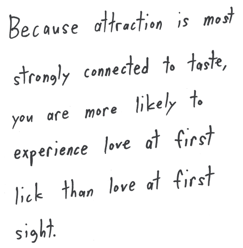 Because attraction is most strongly connected to taste, you are more likely to experience love at first lick than love at first sight.