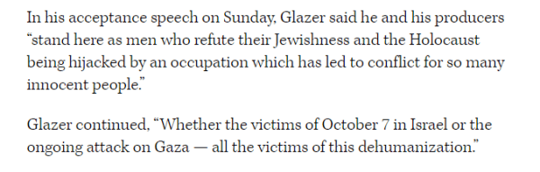 In his acceptance speech on Sunday, Glazer said he and his producers 
 "stand here as men who refute their Jewishness and the Holocaust 
 being hijacked by an occupation which has led to conflict for so many 
 innocent people." 
 Glazer continued, "Whether the victims of October 7 in Israel or the 
 ongoing attack on Gaza all the victims of this dehumanization.
