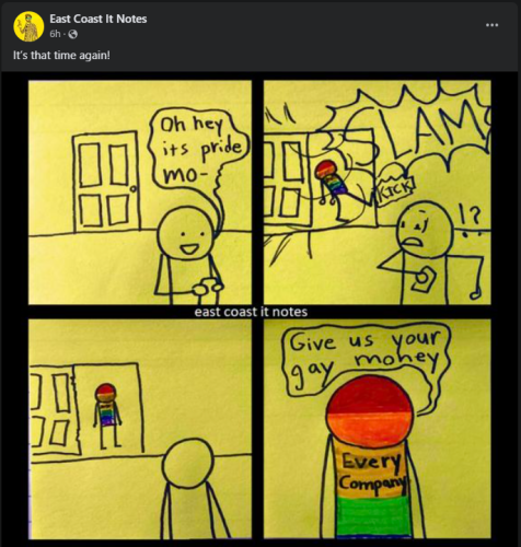4 Panel comic posted to Facebook by EastCoastComics "Its that time again"

Panel 1 Stick figure character looks at phone and says 
"Oh Hey Its pride Mo-"
Panel 2 Door in room Kicked open by new head to toe rainbow colored stick figure with the words Kick and Slam frightening first character.
Panel 3 
Turns around to look at rainbow figure in doorway
Panel 4 
Close up of Rainbow Figure whose shirt reads EVERY COMPANY saying "Give us your gay money"


 
