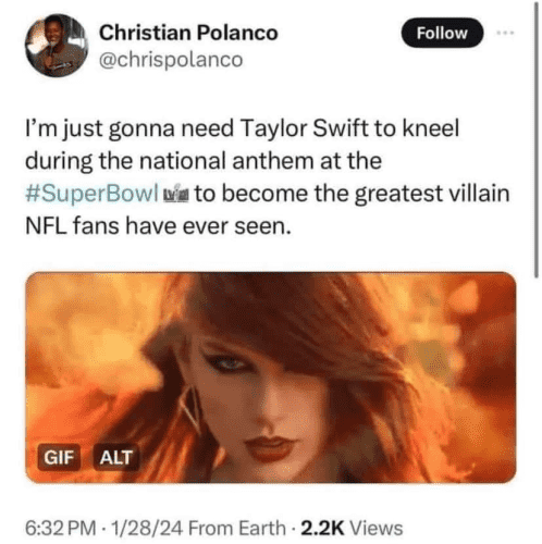 Christian Polanco
@chrispolanco 

I'm just gonna need Taylor Swift to kneel during the national anthem at the #SuperBowl to become the greatest villain NFL fans have ever seen.

6:32PM - 1/28/24 From Earth - 2.2K Views 