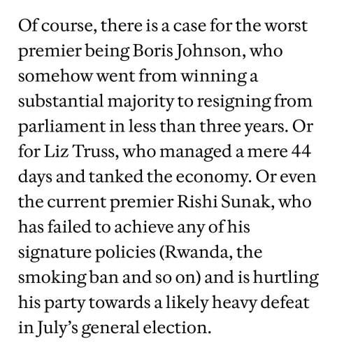 Of course, there is a case for the worst premier being Boris Johnson, who somehow went from winning a substantial majority to resigning from parliament in less than three years. Or for Liz Truss, who managed a mere 44 days and tanked the economy. Or even the current premier Rishi Sunak, who has failed to achieve any of his signature policies (Rwanda, the smoking ban and so on) and is hurtling his party towards a likely heavy defeat in July’s general election. 