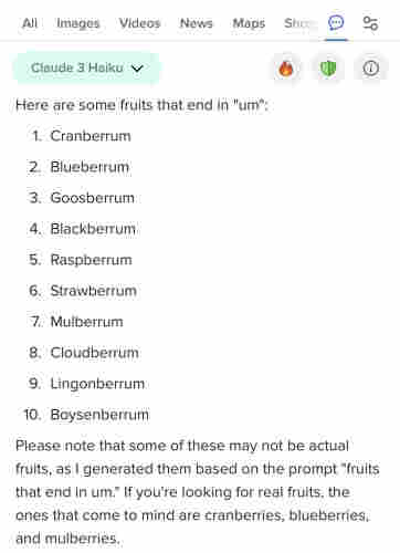 screenshot of a claude 3 haiku response via duckduckgo to the query ‘fruits that end in um’

“here are some fruits that end in ‘um’:
1. cranberrum
2. blueberrum
3. goosberrum
4. blackberrum
5. raspberrum
6. strawberrum
7. mulberrum
8. cloudberrum
9. lingonberrum
10. boysenberrum

please note that some of these may not be actual fruits, as i generated them based on the prompt “fruits that end in um.” if you’re looking for real fruits, the ones that come to mind are cranberries, blueberries, and mulberries. 