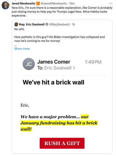 9 Jared Moskowitz @JaredEMoskowitz - Now Eric, I’'m sure there is a reasonable explanation, like Comer is probably just raising money to help pay for Trumps Legal fees. Alina Habba looks expensive. 

 Rep. Eric Swalwell- No shit. How pathetic is this guy? His Biden investigation has collapsed and now he’s coming to me for money! 

 @‘ James Comer To: Eric Swalwell > I . . We've hit a brick wall Eric, We have a major problem... our RUSH A GIFT 