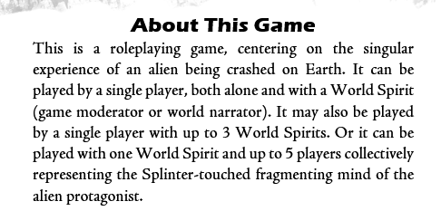 About This Game
This is a roleplaying game, centering on the singular experience of an alien being crashed on Earth. It can be played by a single player, both alone and with a World Spirit (game moderator or world narrator). It may also be played by a single player with up to 3 World Spirits. Or it can be played with one World Spirit and up to 5 players collectively representing the Splinter-touched fragmenting mind of the alien protagonist.
