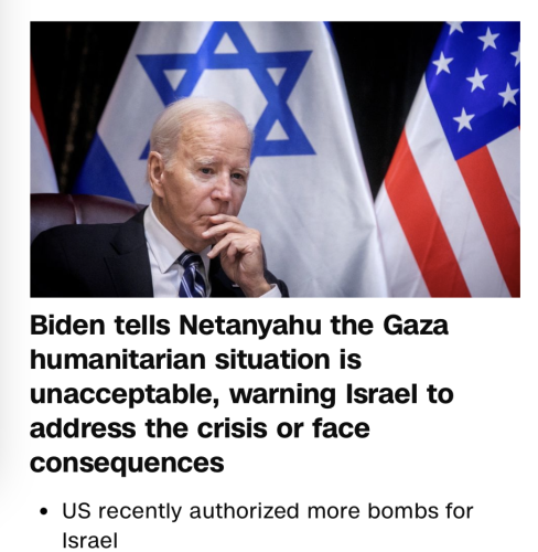 headline from CNN.com, 4/4/24. 
"Biden tells Netanyahu the Gaza humanitarian situation is unacceptable, warning Israel to address the crisis or face consequences."  
Below that is another link entitled, 
"US recently authorized more bombs for Israel"