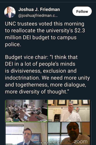 Joshua J. Friedman posted:

UNC trustees voted this morning
to reallocate the university's $2.3
million DEI budget to campus
police.

Budget vice chair: "I think that
DEI in a lot of people's minds
is divisiveness, exclusion and
indoctrination. We need more unity and togetherness, more dialogue, more diversity of thought."