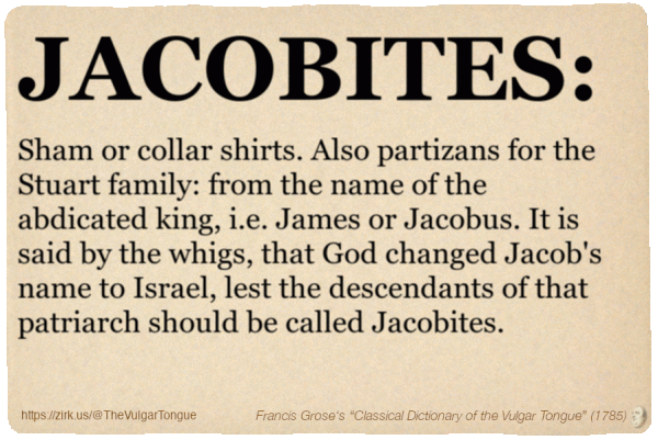 Image imitating a page from an old document, text (as in main toot):

JACOBITES. Sham or collar shirts. Also partizans for the Stuart family: from the name of the abdicated king, i.e. James or Jacobus. It is said by the whigs, that God changed Jacob's name to Israel, lest the descendants of that patriarch should be called Jacobites.

A selection from Francis Grose’s “Dictionary Of The Vulgar Tongue” (1785)