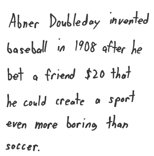 Abner Doubleday invented baseball in 1908 after he bet a friend $20 that he could create a sport even more boring than soccer.