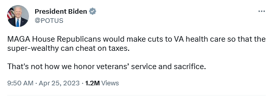 President Biden @POTUS 
MAGA House Republicans would make cuts to VA health care so that the super-wealthy can cheat on taxes. That's not how we honor veterans® service and sacrifice. 
9:50 A - Apr 25, 2023 