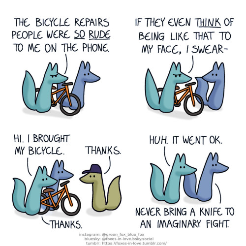 A comic of two foxes, one of whom is blue, the other is green. In this one, Blue and Green are walking a bicycle. Blue walks calmly as Green is fuming. Green: The bicycle repairs people were so rude to me on the phone.  Blue turns to look at Green as he rants, saying nothing. Green: If they even think of being like that to my face, I swear-  At the bicycle shop, Green is completely calm as he enters with Blue, looking at the repairsfox greeting them. Green: Hi. I brought my bicycle. Repairsfox: Thanks. Green: Thanks.  Blue and Green leave without the bicycle. Green seems genuinely surprised, while Blue is unsurprised. Green: Huh. It went ok. Blue: Never bring a knife to an imaginary fight.