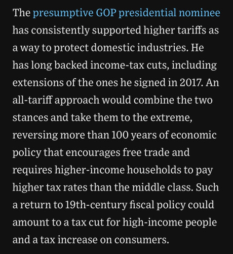 The presumptive GOP presidential nominee has consistently supported higher tariffs as a way to protect domestic industries. He has long backed income-tax cuts, including extensions of the ones he signed in 2017. An all-tariff approach would combine the two stances and take them to the extreme, reversing more than 100 years of economic policy that encourages free trade and requires higher-income households to pay higher tax rates than the middle class. Such a return to 19th-century fiscal policy could amount to a tax cut for high-income people and a tax increase on consumers.

(WSJ, 13 June 2024)