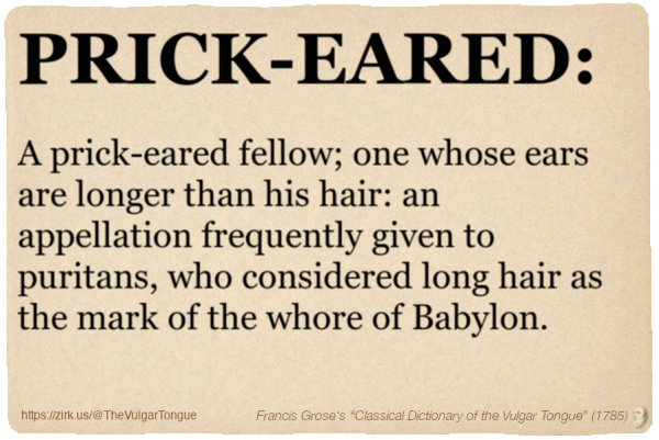 Image imitating a page from an old document, text (as in main toot):

PRICK-EARED. A prick-eared fellow; one whose ears are longer than his hair: an appellation frequently given to puritans, who considered long hair as the mark of the whore of Babylon.

A selection from Francis Grose’s “Dictionary Of The Vulgar Tongue” (1785)