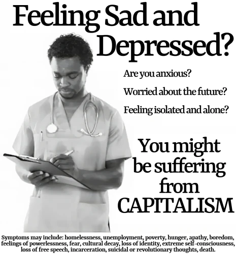 Feeling Sad and Depressed?

Are you anxious?
Worried about the future?
Feeling isolated and alone?

You might be suffering from
CAPITALISM

Symptoms may include: homelesness, unemployment, poverty, hunger, feelings
of powerlesness, fear, apathy, boredom, cultural decay, loss of identity, extreme self-consciousness, loss of free speech, incarceration, suicidal or revolutionary
thoughts, death.