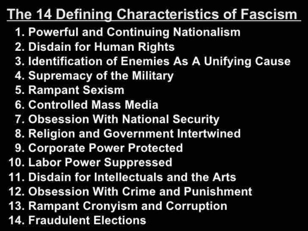 The 14 Defining Characteristics of Fascism 
1. Powerful and Continuing Nationalism 
2. Disdain for Human Rights 
3. Identification of Enemies As A Unifying Cause 
4. Supremacy of the Military 
5. Rampant Sexism 
6. Controlled Mass Media 
7. Obsession With National Security 
8. Religion and Government Intertwined 
9. Corporate Power Protected 
10. Labor Power Suppressed 
11. Disdain for Intellectuals and the Arts 
12. Obsession With Crime and Punishment 
13. Rampant Cronyism and Corruption 
14. Fraudulent Elections 