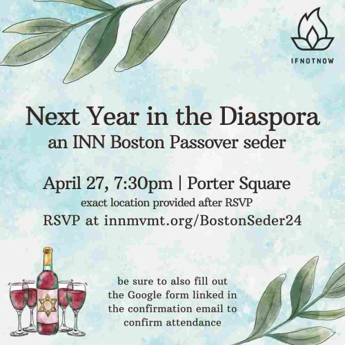 Next Year in the Diaspora
an INN Boston Passover seder
April 27, 7:30pm | Porter Square
exact location provided after RSVP


RSVP at innmvmt.org/BostonSeder24

be sure to also fill out the Google form linked in the confirmation email to confirm attendance