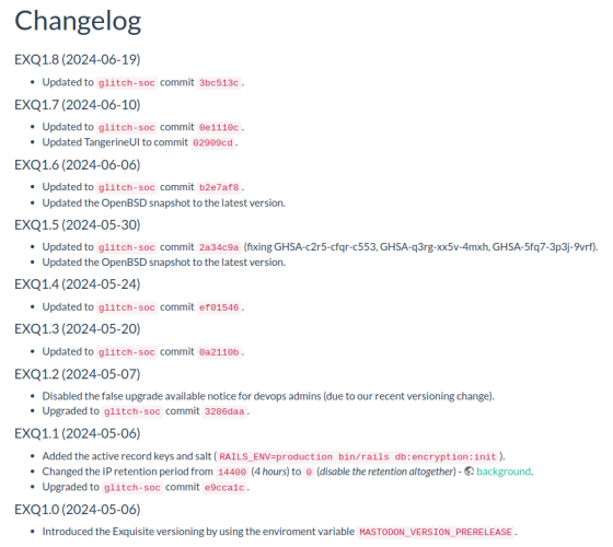 Screenshot showing a changelog for Exquisite. The latest entry:

EXQ1.8 (2024-06-19)
Updated to glitch-soc commit 3bc513c.

Followed by:

EXQ1.7 (2024-06-10)
Updated to glitch-soc commit 0e1110c.
Updated TangerineUI to commit 02909cd.

EXQ1.6 (2024-06-06)
Updated to glitch-soc commit b2e7af8.
Updated the OpenBSD snapshot to the latest version.

EXQ1.5 (2024-05-30)
Updated to glitch-soc commit 2a34c9a (fixing GHSA-c2r5-cfqr-c553, GHSA-q3rg-xx5v-4mxh, GHSA-5fq7-3p3j-9vrf).
Updated the OpenBSD snapshot to the latest version.

And more...