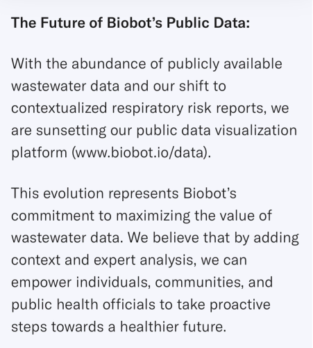 The Future of Biobot’s Public Data:  With the abundance of publicly available wastewater data and our shift to contextualized respiratory risk reports, we are sunsetting our public data visualization platform (www.biobot.io/data).   This evolution represents Biobot’s commitment to maximizing the value of wastewater data. We believe that by adding context and expert analysis, we can empower individuals, communities, and public health officials to take proactive steps towards a healthier future.