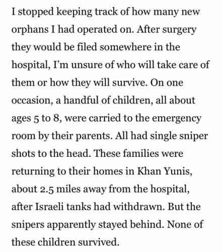 I stopped keeping track of how many new orphans I had operated on.  After surgery they would be filed somewhere in the hospital, I'm unsure of who will take care of them or how they will survive.  On one occasion, a handful of children, all ages 5 to 8, were carried to the emergency room by their parents.  All had single sniper shots to the head.  These families were returning to their homes in Khan Yunis, about 2.5 miles away from the hospital, after Israeli tanks had withdrawn from the hospital.  But the snipers apparently stayed behind.  None of these children survived.