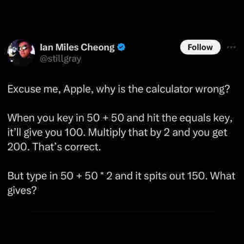 ian miles cheong tweet: Excuse me, Apple, why is the calculator wrong? 

When you key in 50 + 50 and hit the equals key, it’ll give you 100. Multiply that by 2 and you get 200. That’s correct.  

But type in 50 + 50 * 2 and it spits out 150. What gives?