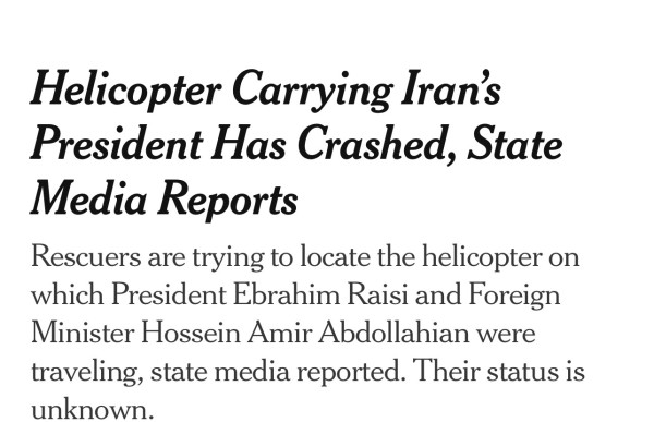 Headline Helicopter Carrying Iran’s President Has Crashed, State Media Reports
Rescuers are trying to locate the helicopter on which President Ebrahim Raisi and Foreign Minister Hossein Amir Abdollahian were traveling, state media reported. Their status is unknown.

Come on 7s momma wants a new pair of shoes 