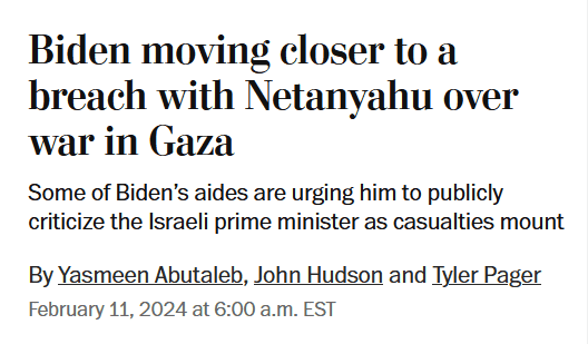 News headline:
Biden moving closer to a breach with Netanyahu over war in Gaza:
Some of Biden’s aides are urging him to publicly criticize the Israeli prime minister as casualties mount
By Yasmeen Abutaleb, John Hudson and Tyler Pager
February 11, 2024 at 6:00 a.m. EST
