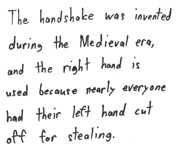 The handshake was invented during the Medieval era, and the right hand is used because nearly everyone had their left hand cut off for stealing.