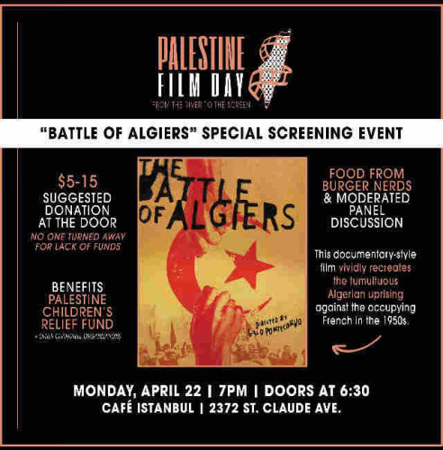 PALESTINE FILM DAY
FROM THE RIVER TO THE SCREEN
"BATTLE OF ALGIERS" SPECIAL SCREENING EVENT

THE BATTLE OF ALGIERS
DIRECTED BY
GILLO POMTECORVO

$5-15 SUGGESTED DONATION AT THE DOOR
NO ONE TURNED AWAY FOR LACK OF FUNDS
BENEFITS PALESTINE CHILDREN'S RELIEF FUND
+OTHER CHARITABLE ORGANIZATIONS

FOOD FROM BURGER NERDS & MODERATED PANEL DISCUSSION

This documentary-style film vividly recreates the tumultuous Algerian uprising against the occupying French in the 1950s.

MONDAY, APRIL 22 | 7PM I DOORS AT 6:30 
CAFÉ ISTANBUL | 2372 ST. CLAUDE AVE.