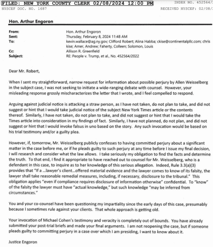 From:  Engoron To: [Trump's lawyers] RE: People v. Trump When | sent my straightfwd, narrow request for info about poss perjury by Allen Weisselberg in the subject case, | was not seeking to initiate a wide-ranging debate with counsel. However, your misleading response grossly mischaracterizes the letter that | wrote, and | feel compelled to respond. .. | have not taken, do not plan to take, and did not suggest or hint that | would take the Times article into consideration...However, if, tomorrow, Weisselberg publicly confesses to having committed perjury about a significant matter in the case before me, or if he pleads guilty to such perjury at any time before | issue my final decision, | will research and consider what the law allows...Indeed, Rule 3.3(a)(3) provides that “If a ...lawyer’s client...offered material evidence and the lawyer comes to know of its falsity, the lawyer shall take reasonable remedial measures, including, if necessary, disclosure to the tribunal.”..You and your co-counsel have been questioning my impartiality since the early days of this case, presumably because | sometimes rule against your clients. That whole approach is getting old. Your invocation of Cohen’s testimony and veracity is completely out of bounds. You have already submitted your post-trial briefs and made your final arguments. | am not reopening the case, but if someone pleads guilty to committing perjury in a case over which | am presiding, | want to know about it. Justice Engoron 