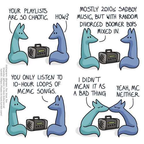 A comic of two foxes, one of whom is blue, the other is green. In this one, Blue and Green are listening to music, looking at the radio between them. Green: Your playlists are so chaotic. Blue: How?  Blue and Green look up to each other. Green: Mostly 2010s' sadboy music, but with random divorced boomer bops mixed in. Blue: You only listen to 10-hour loops of meme songs.  The two lean in to kiss each other. Green: I didn't mean it as a bad thing. Blue: Yeah, me neither.