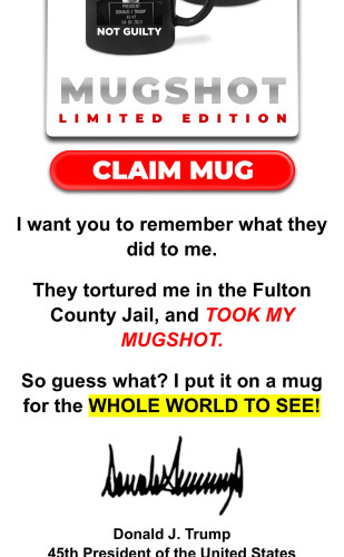 Screenshot of fundraising Trump email: ST LIMITED EDITION — CLAIM MUG | want you to remember what they did to me.

They tortured me in the Fulton County Jail, and TOOK MY MUGSHOT.

So guess what? | put it on a mug for the WHOLE WORLD TO SEE! Donald J. Trump 

What a weenis