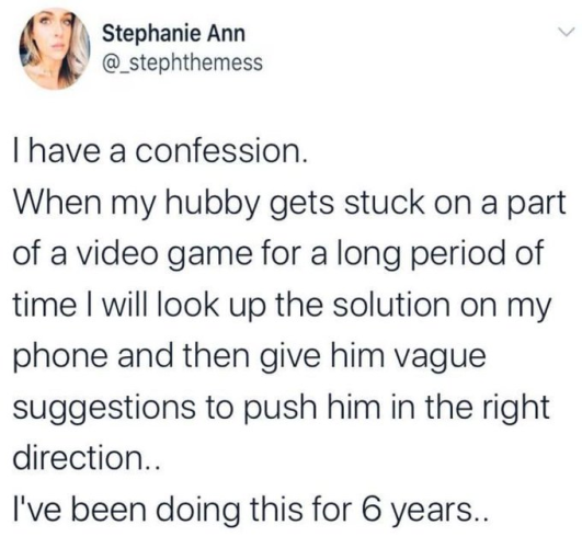Stephanie Ann  @_stephthemess

I have a confession.

When my hubby gets stuck on a part of a video game for a long period of time I will look up the solution on my phone and then give him vague suggestions to push him in the right direction..

I've been doing this for 6 years.. 