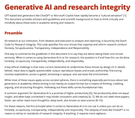 Generative AI and research integrity GPT-based text generators like ChatGPT or Microsoft Copilot have rapidly become a “cultural sensation” [1]. This document provides scholars with guidelines and scientific background on how to think critically and mindfully about these tools in academic writing and research. Preamble All research at our institution, from ideation and execution to analysis and reporting, is bound by the Dutch Code for Research Integrity. This code specifies five core virtues that organize and inform research conduct: Honesty, Scrupulousness, Transparency, Independence and Responsibility.  One way to summarize the guidelines in this document is to say they are about taking these core virtues seriously. When it comes to using Generative AI in or for research, the question is if and how this can be done honestly, scrupulously, transparently, independently, and responsibly.  A key ethical challenge is that most current Generative AI undermines these virtues by design [3–5; details below]. Input data is legally questionable; output reproduces biases and erases authorship; fine-tuning involves exploitation; access is gated; versioning is opaque; and use taxes the environment. While most of these issues apply across societal spheres, there is something especially pernicious about text generators in academia, where writing is not merely an output format but a means of thinking, crediting, arguing, and structuring thoughts. Hollowing out these skills carries foundati