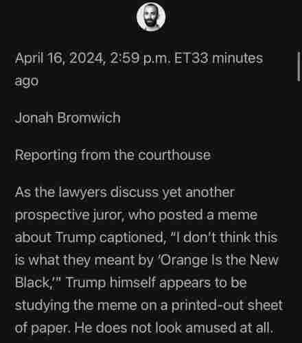 Jonah Bromwich

Reporting from the courthouse 

As the lawyers discuss yet another prospective juror, who posted a meme about Trump captioned, "I don't think this is what they meant by 'Orange Is the New Black," Trump himself appears to be studying the meme on a printed-out sheet of paper. He does not look amused at all.