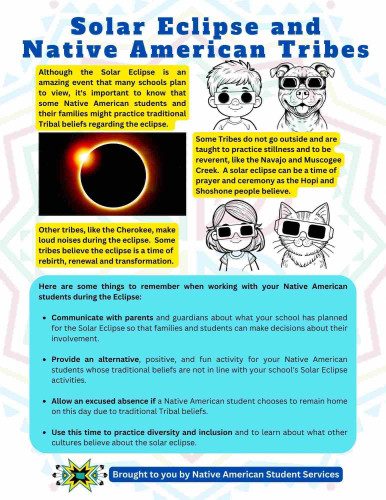 Solar Eclipse and Native American Tribes

Although the Solar Eclipse is an amazing event that many schools plan to view, it's important to know that some Native American students and their families might practice traditional Tribal beliefs regarding the eclipse.

Some Tribes do not go outside and are taught to practice stillness and to be reverent, like the Navajo and Muscogee Creek. A solar eclipse can be a time of prayer and ceremony as the Hopi and Shoshone people believe.

Other tribes, like the Cherokee, make loud noises during the eclipse. Some tribes believe the eclipse is a time of rebirth, renewal and transformation.

Here are some things to remember when working with your Native American students during the Eclipse:
• Communicate with parents and guardians about what your school has planned for the Solar Eclipse so that families and students can make decisions about their involvement.
• Provide an alternative, positive, and fun activity for your Native American students whose traditional beliefs are not in line with your school's Solar Eclipse activities.
• Allow an excused absence if a Native American student chooses to remain home on this day due to traditional Tribal beliefs.
• Use this time to practice diversity and inclusion and to learn about what other cultures believe about the solar eclipse.

Brought to you by Native American Student Services