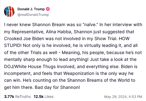 DONALD TRUMP TRUTHSOCIAL POST:

I never knew Shannon Bream was so “naive.” In her interview with my Representative, Alina Habba, Shannon just suggested that Crooked Joe Biden was not involved in my Show Trial. HOW STUPID! Not only is he involved, he is virtually leading it, and all of the other Trials as well - Meaning, his people, because he's not mentally sharp enough to lead anything! Just take a look at the DOJ/White House Thugs involved, and everything else. Biden is incompetent, and feels that Weaponization is the only way he can win. He's counting on the Shannon Breams of the World to get him there. Bad day for Shannon! 
May 29, 2024, 4:53 PM 