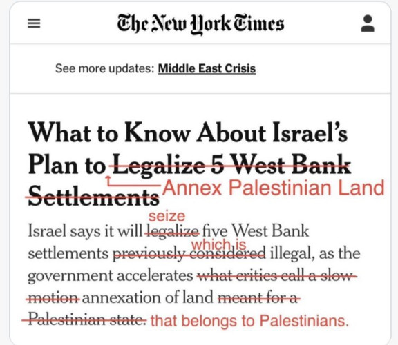Screenshot of the headline and first sentence of a New York Times article with corrections applied.

Headline: What to know about Israel's plan to (strikethrough) legalize 5 West Bank settlements (end strikethrough) (replaced with) annex Palestinian land (end replacement)

Text: Israel says it will (strikethrough) legalize (end strikethrough) (replaced with) seize (end replacement) five West Bank settlements (strikethrough) previously considered (end strikethrough) (replaced with) which are (end replacement) illegal, as the government accelerates (strikethrough) what critical call a slow-motion (end strikethrough) annexation of land (strikethrough) meant for a Palestinian state (end strikethrough) (replaced with) that belongs to Palestinians. (end replacement)