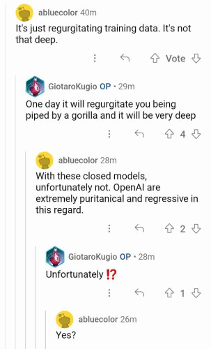 User 1: it's just regurgitating training data. It's not that deep.

User 2: one day it will be able to regurgitate you getting piped by a gorilla and it will be very deep.

User 1: With these closed models, unfortunately not. OpenAI are extremely puritanical and regressive in this regard.

User 2: Unfortunately ⁉️

User 1: Yes?