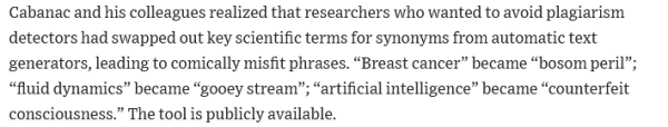 Cabanac and his colleagues realized that researchers who wanted to avoid plagiarism detectors had swapped out key scientific terms for synonyms from automatic text generators, leading to comically misfit phrases. “Breast cancer” became “bosom peril”; “fluid dynamics” became “gooey stream”; “artificial intelligence” became “counterfeit consciousness.” The tool is publicly available. 