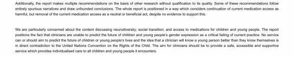 Additionally, the report makes multiple recommendations on the basis of other research without qualification to its quality. Some of these recommendations follow entirely spurious narratives and draw unfounded conclusions. The whole report is positioned in a way which considers continuation of current medication access as harmful, but removal of the current medication access as a neutral or beneficial act, despite no evidence to support this.


We are particularly concerned about the content discussing neurodiversity; social transition; and access to medications for children and young people. The report positions the fact that clinicians are unable to predict the future of children and young people’s gender expression as a critical failing of current practice. No service can or should aim to predict the future of children or young people’s lives and the idea that a clinician will know a young person better than they know themselves is in direct contradiction to the United Nations Convention on the Rights of the Child. The aim for clinicians should be to provide a safe, accessible and supportive service which provides individualised care to all children and young people it encounters. 