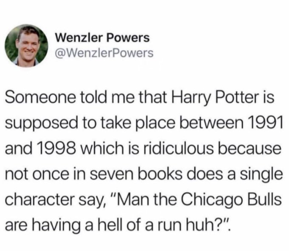Wenzler Powers @WenzlerPowers

Someone told me that Harry Potter is supposed to take place between 1991 and 1998 which is ridiculous because not once in seven books does a single character say, “Man the Chicago Bulls are having a hell of a run huh?”. 
