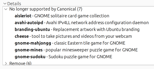 No longer supported by Canonical

aisleriot - GNOME solitaire card game connection
avahi-autoipd - Avahi IPv4LL network address configuration daemon
branding-ubuntu - Replacement artwork with Ubuntu branding
cheese - tool to take pictures and videos from your webcam
gnome-mahjongg - classic Eastern tile game for GNOME
gnome-mines - popular minesweeper puzzle game for GNOME
gnome-sudoku - Sudoku puzzle game for GNOME