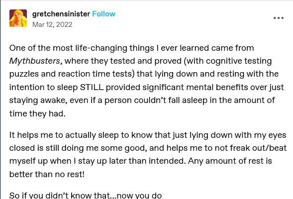 Screenshot of a Tumblr post by "gretchensinister", dated March 12, 2022:

One of the most life-changing things I ever learned came from Mythbusters, where they tested and proved (with cognitive testing puzzles and reaction time tests) that lying down and resting with the intention to sleep STILL provided significant mental benefits over just staying awake, even if a person couldn’t fall asleep in the amount of time they had. 

It helps me to actually sleep to know that just lying down with my eyes closed is still doing me some good, and helps me to not freak out/beat myself up when I stay up later than intended. Any amount of rest is better than no rest!

So if you didn’t know that…now you do