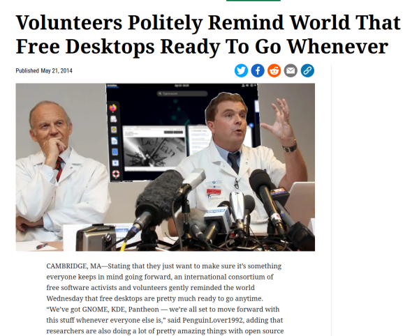 It's that Onion article entitled "Scientists Politely Remind World That Renewable Energy Ready To Go Whenever", but the scientists are standing in front of a screenshot of GNOME on Debian and it reads

"Volunteers Politely Remind World That Free Desktops Ready To Go Whenever

CAMBRIDGE, MA—Stating that they just want to make sure it’s something everyone keeps in mind going forward, an international consortium of free software activists and volunteers gently reminded the world Wednesday that free desktops are pretty much ready to go anytime. “We’ve got GNOME, KDE, Pantheon — we’re all set to move forward with this stuff whenever everyone else is,” said PenguinLover1992, adding that researchers are also doing a lot of pretty amazing things with open source hardware these days."