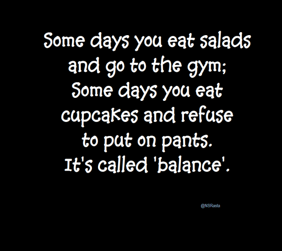 Some days you eat salads and go to the gym;
 Some days you eat cupcakes and refuse to put on pants.
It's called 'balance'