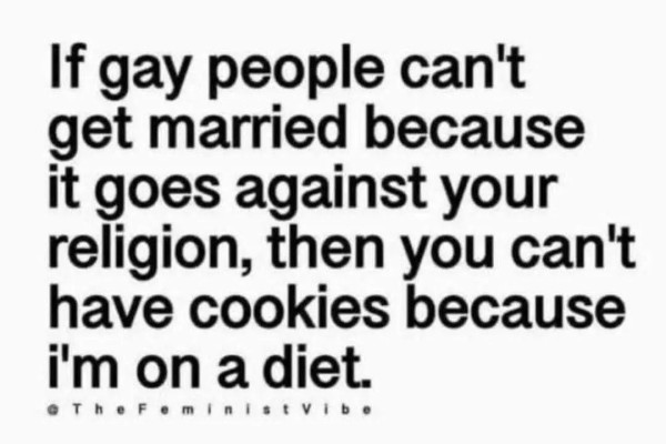 If gay people can't get married because it goes against your religion, then you can't have cookies because i'm on a diet.